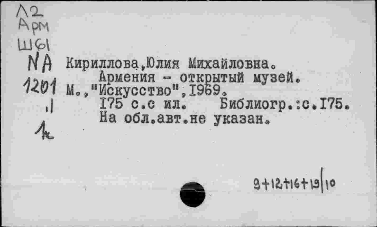 ﻿Л 2, Арм
Üft
.I
4
Кириллова,Юлия Михайловна,,
Армения - открытый музей.
Mo,"Искусство",І9Б9.
175 с.с ил. Библиогр.:с#175.
На обл.авт.не указан.
3+І2ЛІ4І\3|О